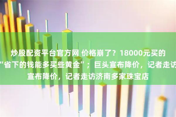 炒股配资平台官方网 价格崩了？18000元买的只能卖180元，“省下的钱能多买些黄金”；巨头宣布降价，记者走访济南多家珠宝店