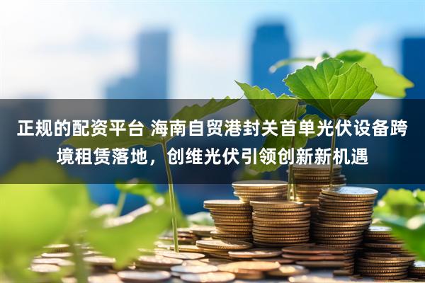 正规的配资平台 海南自贸港封关首单光伏设备跨境租赁落地，创维光伏引领创新新机遇