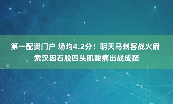 第一配资门户 场均4.2分！明天马刺客战火箭 索汉因右股四头肌酸痛出战成疑