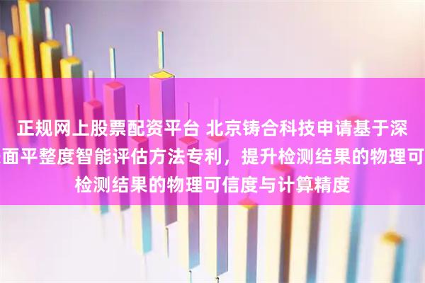正规网上股票配资平台 北京铸合科技申请基于深度学习的玻璃表面平整度智能评估方法专利，提升检测结果的物理可信度与计算精度