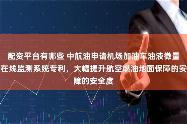 配资平台有哪些 中航油申请机场加油车油液微量水分在线监测系统专利，大幅提升航空燃油地面保障的安全度