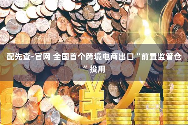 配先查-官网 全国首个跨境电商出口“前置监管仓”投用