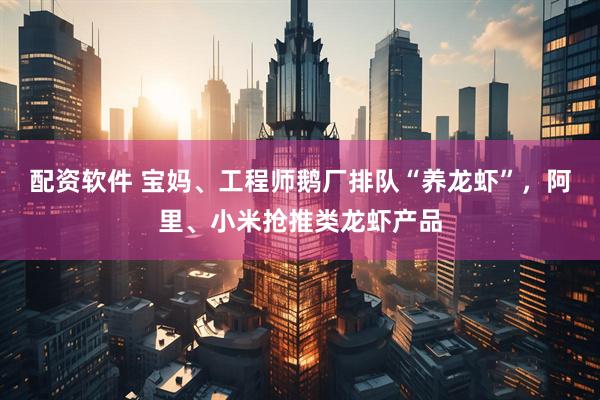 配资软件 宝妈、工程师鹅厂排队“养龙虾”，阿里、小米抢推类龙虾产品