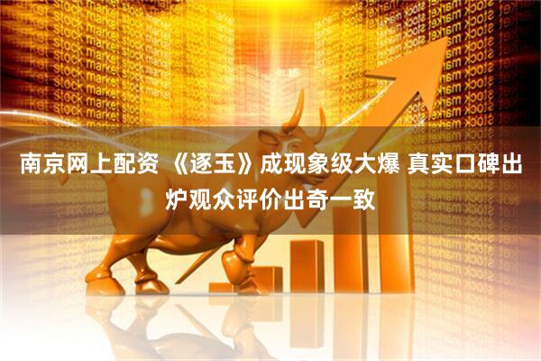 南京网上配资 《逐玉》成现象级大爆 真实口碑出炉观众评价出奇一致