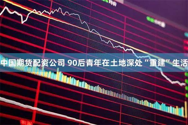 中国期货配资公司 90后青年在土地深处“重建”生活