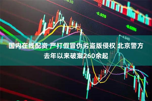 国内在线配资 严打假冒伪劣盗版侵权 北京警方去年以来破案260余起