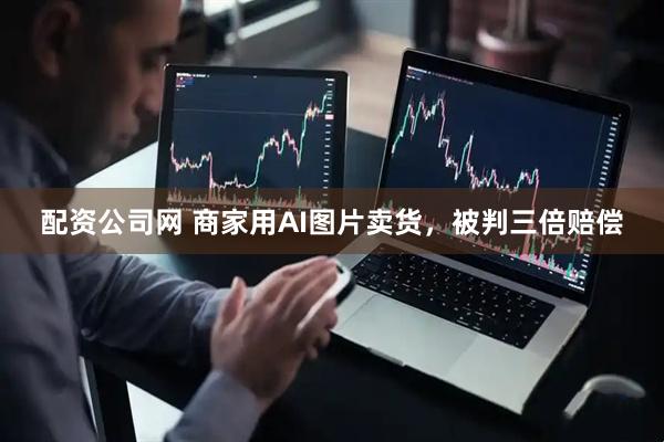 配资公司网 商家用AI图片卖货，被判三倍赔偿