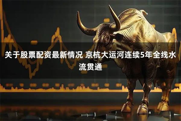 关于股票配资最新情况 京杭大运河连续5年全线水流贯通