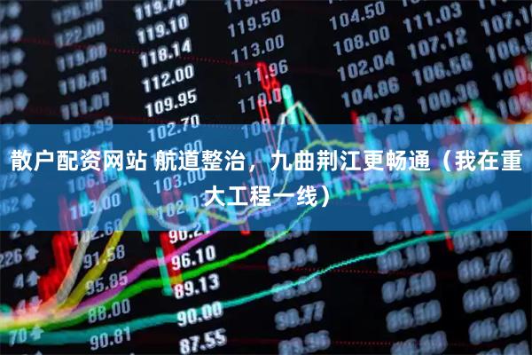 散户配资网站 航道整治，九曲荆江更畅通（我在重大工程一线）