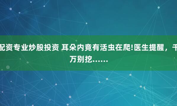 配资专业炒股投资 耳朵内竟有活虫在爬!医生提醒，千万别挖......
