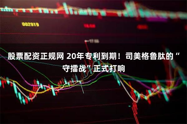 股票配资正规网 20年专利到期！司美格鲁肽的“守擂战”正式打响