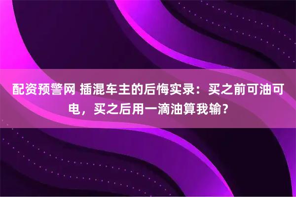 配资预警网 插混车主的后悔实录：买之前可油可电，买之后用一滴油算我输？