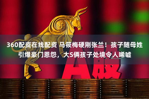 360配资在线配资 马筱梅硬刚张兰！孩子随母姓引爆豪门恩怨，大S俩孩子处境令人唏嘘