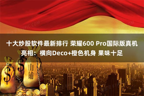 十大炒股软件最新排行 荣耀600 Pro国际版真机亮相：横向Deco+橙色机身 果味十足