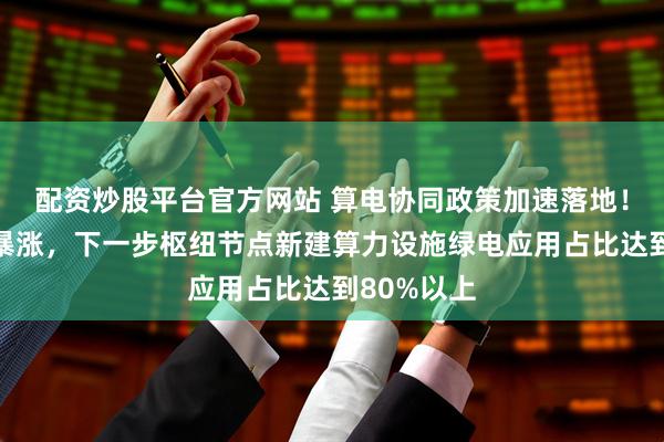 配资炒股平台官方网站 算电协同政策加速落地！绿电板块暴涨，下一步枢纽节点新建算力设施绿电应用占比达到80%以上