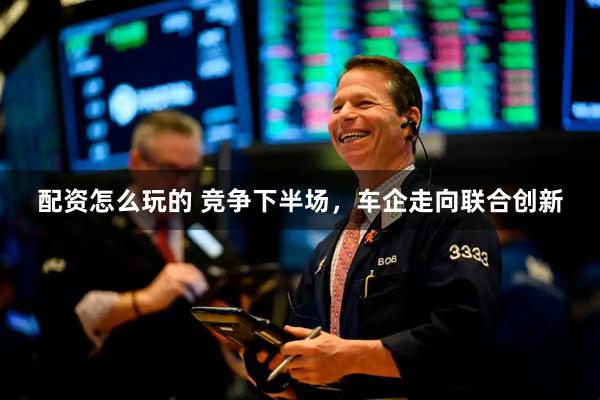 配资怎么玩的 竞争下半场，车企走向联合创新