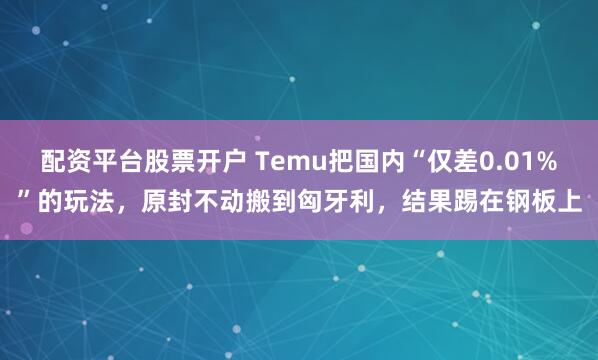 配资平台股票开户 Temu把国内“仅差0.01%”的玩法，原封不动搬到匈牙利，结果踢在钢板上
