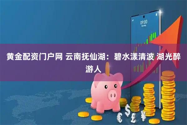 黄金配资门户网 云南抚仙湖：碧水漾清波 湖光醉游人