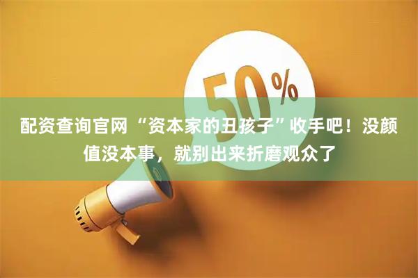配资查询官网 “资本家的丑孩子”收手吧！没颜值没本事，就别出来折磨观众了