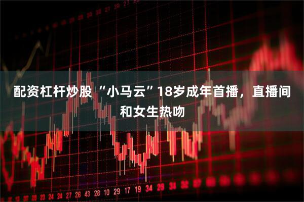 配资杠杆炒股 “小马云”18岁成年首播，直播间和女生热吻