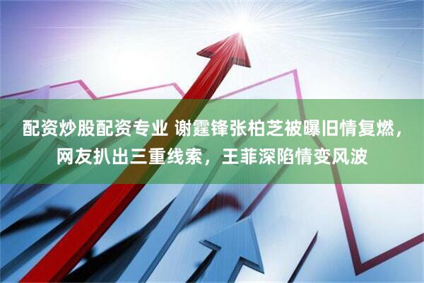 配资炒股配资专业 谢霆锋张柏芝被曝旧情复燃，网友扒出三重线索，王菲深陷情变风波