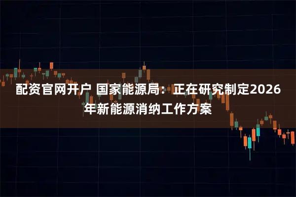 配资官网开户 国家能源局：正在研究制定2026年新能源消纳工作方案