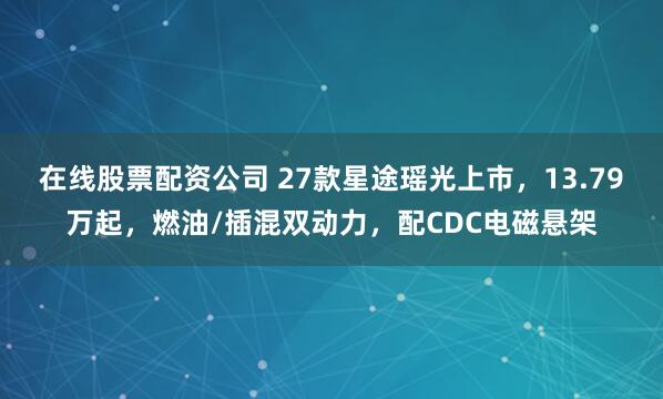 在线股票配资公司 27款星途瑶光上市，13.79万起，燃油/插混双动力，配CDC电磁悬架