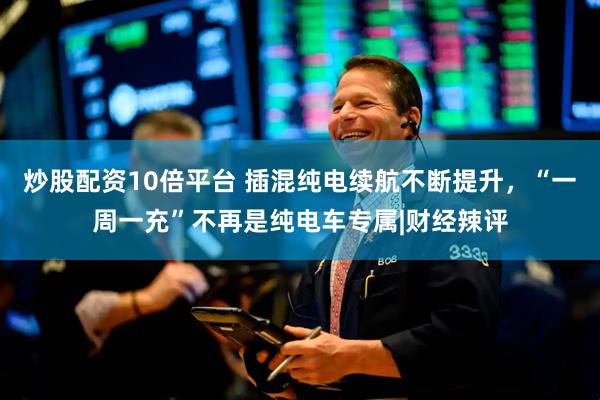 炒股配资10倍平台 插混纯电续航不断提升，“一周一充”不再是纯电车专属|财经辣评