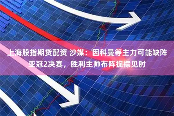 上海股指期货配资 沙媒：因科曼等主力可能缺阵亚冠2决赛，胜利主帅布阵捉襟见肘