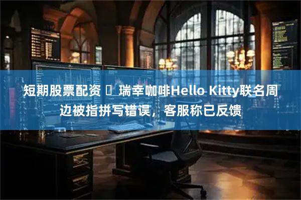短期股票配资 ​瑞幸咖啡Hello Kitty联名周边被指拼写错误，客服称已反馈
