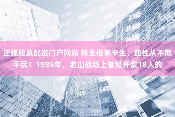正规股票配资门户网站 转业低调半生，血性从不欺平民！1985年，老山战场上曾经歼敌18人的