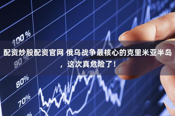 配资炒股配资官网 俄乌战争最核心的克里米亚半岛，这次真危险了！