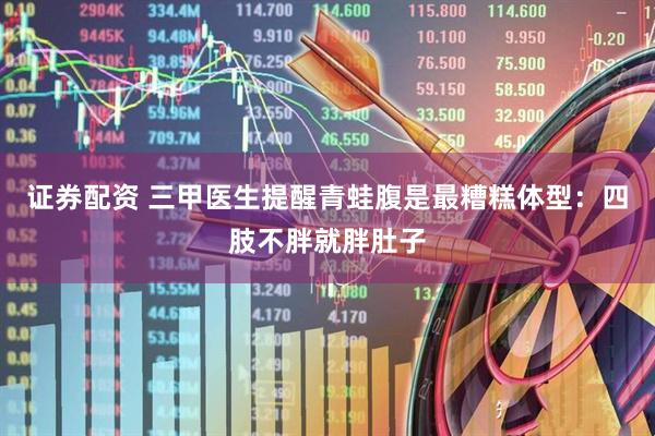证券配资 三甲医生提醒青蛙腹是最糟糕体型:四肢不胖就胖肚子