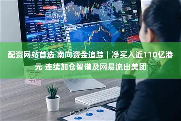 配资网站首选 南向资金追踪｜净买入近110亿港元 连续加仓智谱及网易流出美团