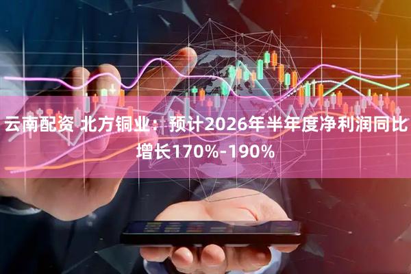 云南配资 北方铜业：预计2026年半年度净利润同比增长170%-190%