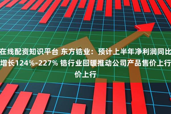 在线配资知识平台 东方锆业：预计上半年净利润同比增长124%-227% 锆行业回暖推动公司产品售价上行
