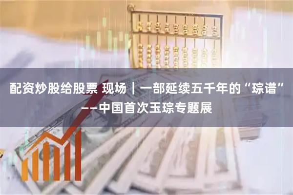 配资炒股给股票 现场｜一部延续五千年的“琮谱”——中国首次玉琮专题展