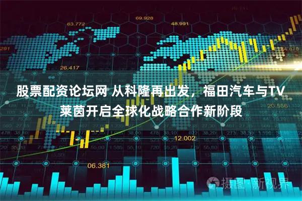 股票配资论坛网 从科隆再出发，福田汽车与TV莱茵开启全球化战略合作新阶段