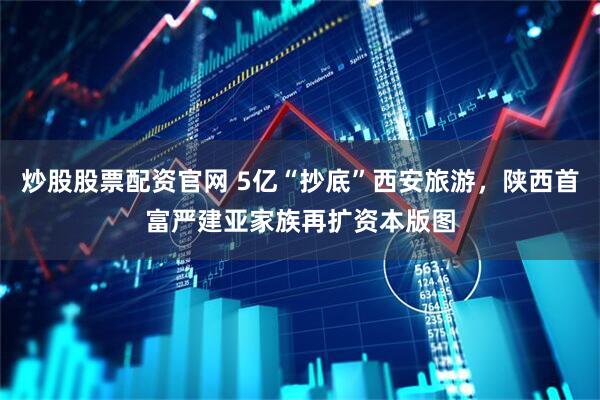 炒股股票配资官网 5亿“抄底”西安旅游，陕西首富严建亚家族再扩资本版图