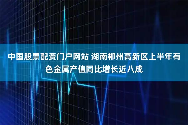 中国股票配资门户网站 湖南郴州高新区上半年有色金属产值同比增长近八成