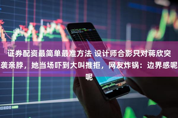 证券配资最简单最准方法 设计师合影只对蒋欣突袭亲脖，她当场吓到大叫推拒，网友炸锅：边界感呢